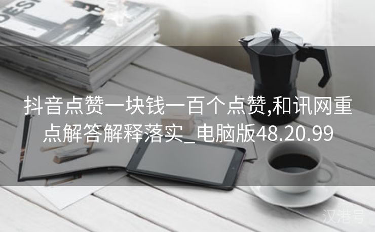 抖音点赞一块钱一百个点赞,和讯网重点解答解释落实_电脑版48.20.99