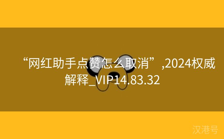 “网红助手点赞怎么取消”,2024权威解释_VIP14.83.32