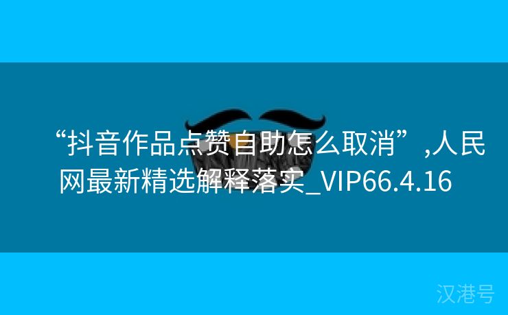 “抖音作品点赞自助怎么取消”,人民网最新精选解释落实_VIP66.4.16