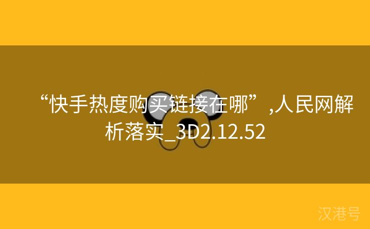 “快手热度购买链接在哪”,人民网解析落实_3D2.12.52