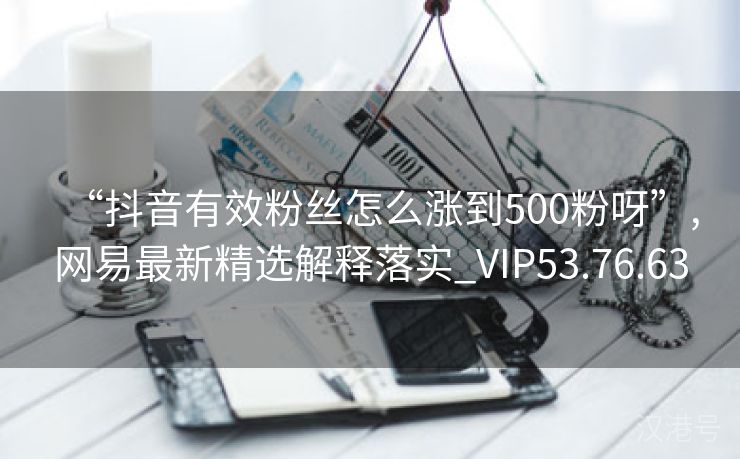 “抖音有效粉丝怎么涨到500粉呀”,网易最新精选解释落实_VIP53.76.63