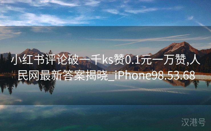 小红书评论破一千ks赞0.1元一万赞,人民网最新答案揭晓_iPhone98.53.68