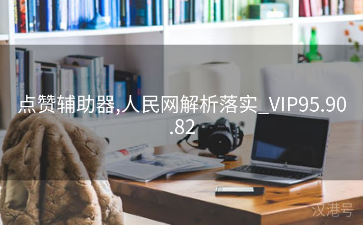 点赞辅助器,人民网解析落实_VIP95.90.82