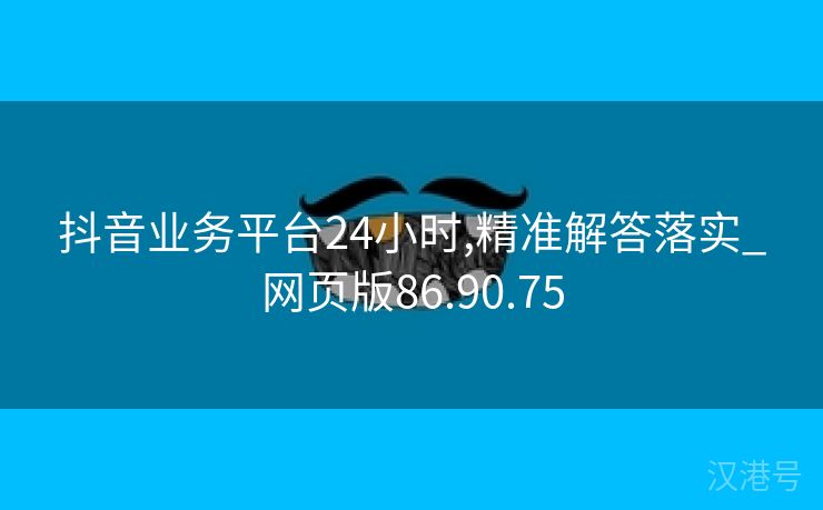 抖音业务平台24小时,精准解答落实_网页版86.90.75