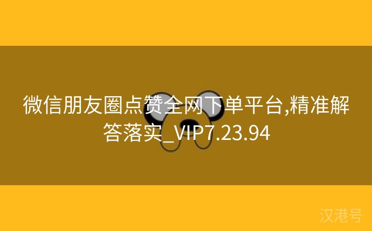 微信朋友圈点赞全网下单平台,精准解答落实_VIP7.23.94