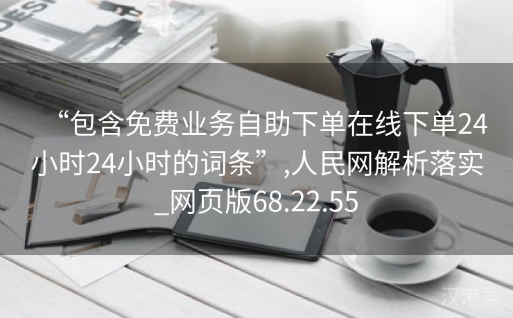 “包含免费业务自助下单在线下单24小时24小时的词条”,人民网解析落实_网页版68.22.55