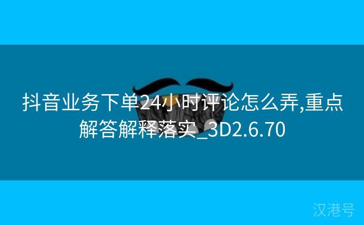 抖音业务下单24小时评论怎么弄,重点解答解释落实_3D2.6.70