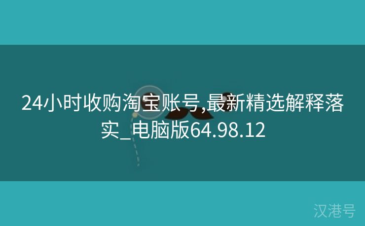 24小时收购淘宝账号,最新精选解释落实_电脑版64.98.12