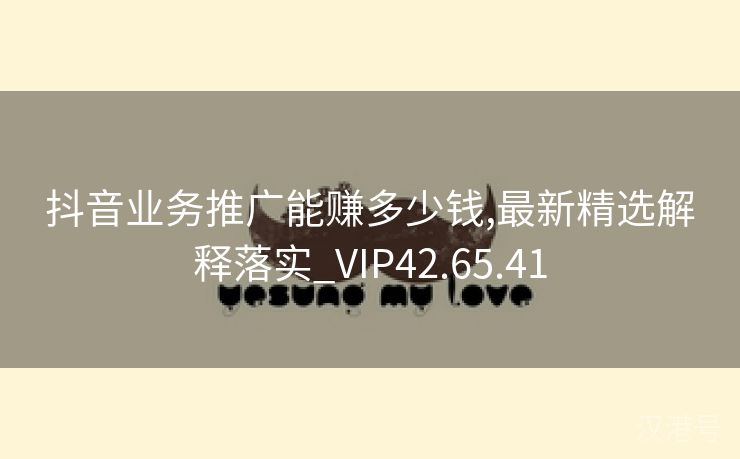 抖音业务推广能赚多少钱,最新精选解释落实_VIP42.65.41