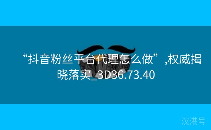 “抖音粉丝平台代理怎么做”,权威揭晓落实_3D36.73.40