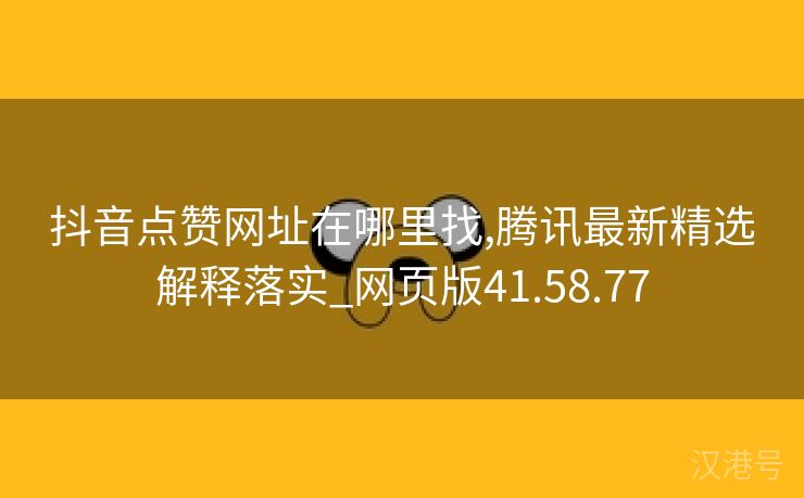 抖音点赞网址在哪里找,腾讯最新精选解释落实_网页版41.58.77