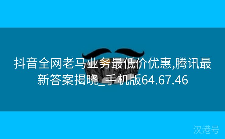 抖音全网老马业务最低价优惠,腾讯最新答案揭晓_手机版64.67.46