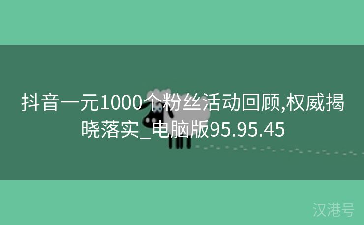 抖音一元1000个粉丝活动回顾,权威揭晓落实_电脑版95.95.45