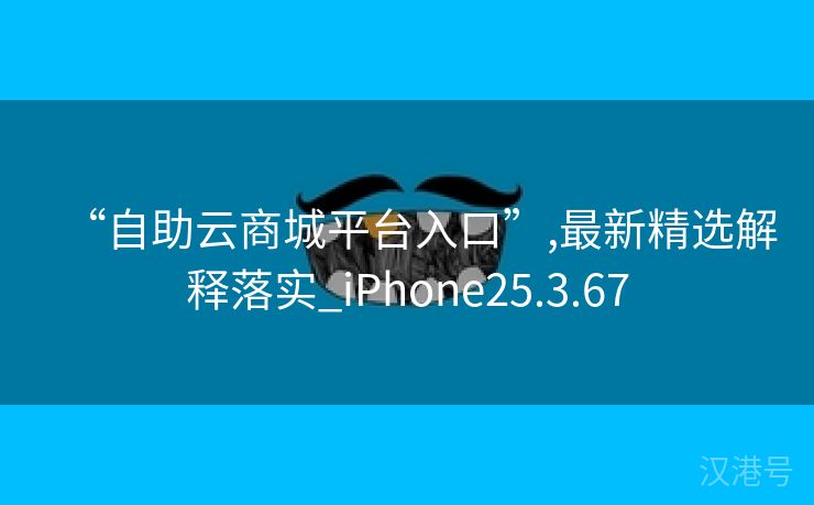 “自助云商城平台入口”,最新精选解释落实_iPhone25.3.67