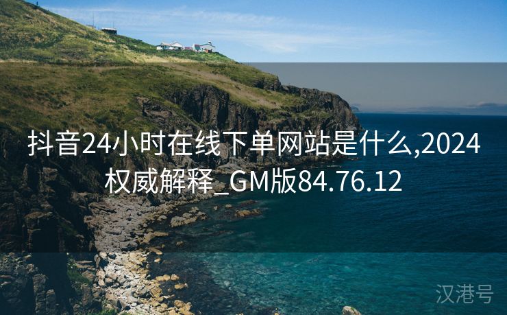 抖音24小时在线下单网站是什么,2024权威解释_GM版84.76.12