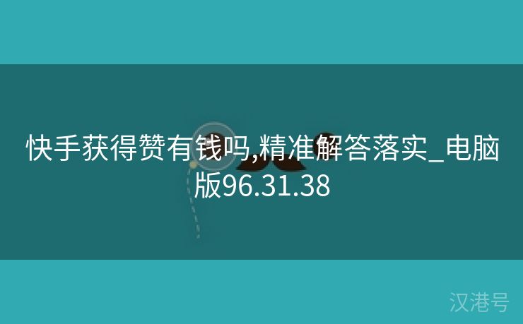 快手获得赞有钱吗,精准解答落实_电脑版96.31.38