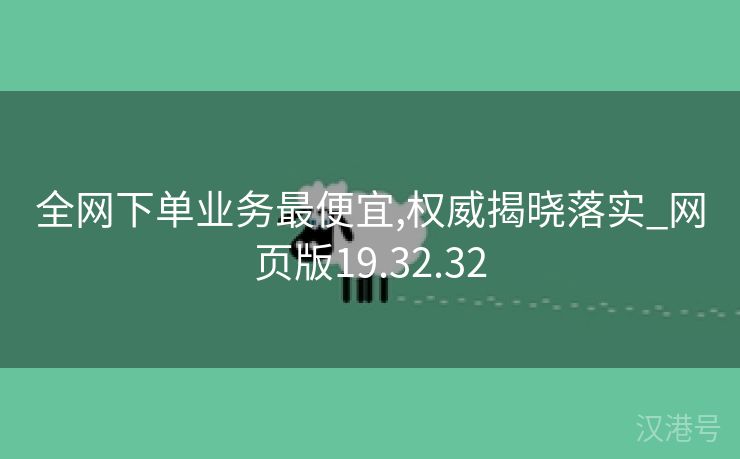 全网下单业务最便宜,权威揭晓落实_网页版19.32.32