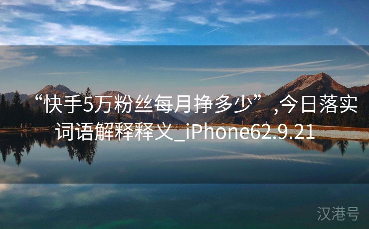 “快手5万粉丝每月挣多少”,今日落实词语解释释义_iPhone62.9.21