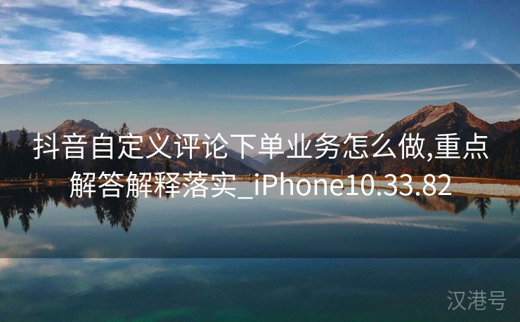 抖音自定义评论下单业务怎么做,重点解答解释落实_iPhone10.33.82