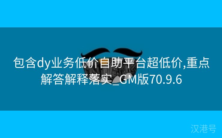 包含dy业务低价自助平台超低价,重点解答解释落实_GM版70.9.6