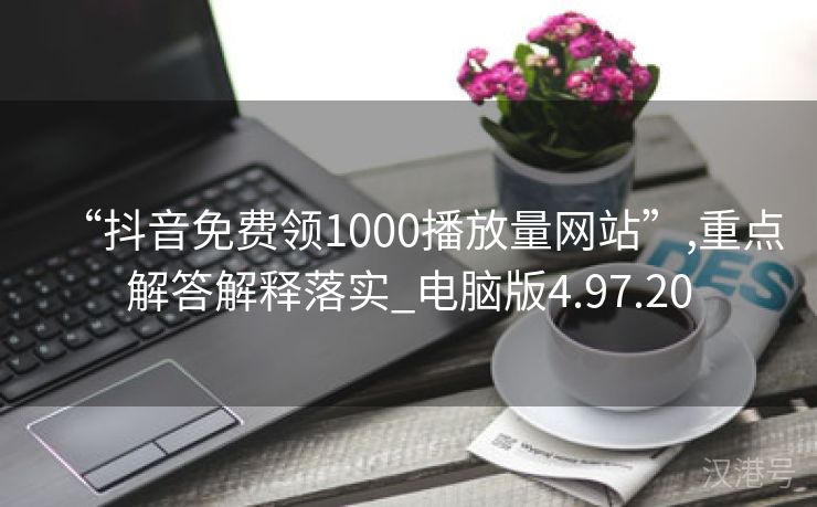 “抖音免费领1000播放量网站”,重点解答解释落实_电脑版4.97.20