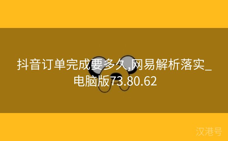 抖音订单完成要多久,网易解析落实_电脑版73.80.62