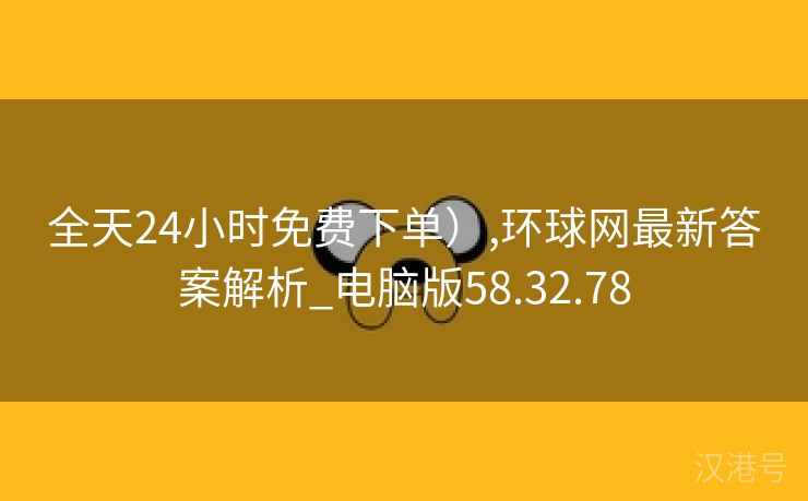 全天24小时免费下单）,环球网最新答案解析_电脑版58.32.78