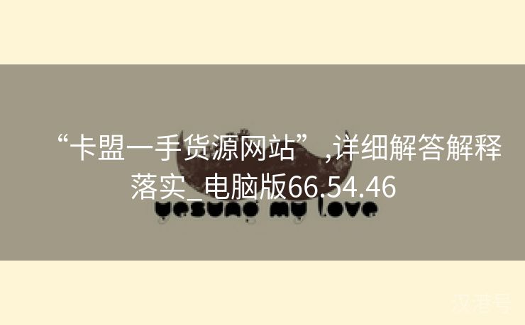 “卡盟一手货源网站”,详细解答解释落实_电脑版66.54.46