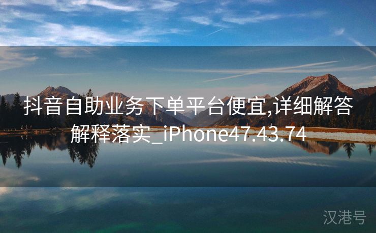 抖音自助业务下单平台便宜,详细解答解释落实_iPhone47.43.74