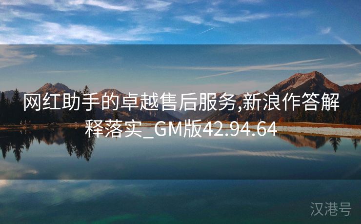 网红助手的卓越售后服务,新浪作答解释落实_GM版42.94.64