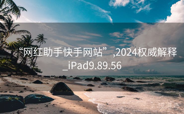 “网红助手快手网站”,2024权威解释_iPad9.89.56