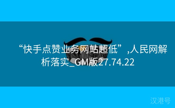 “快手点赞业务网站超低”,人民网解析落实_GM版27.74.22