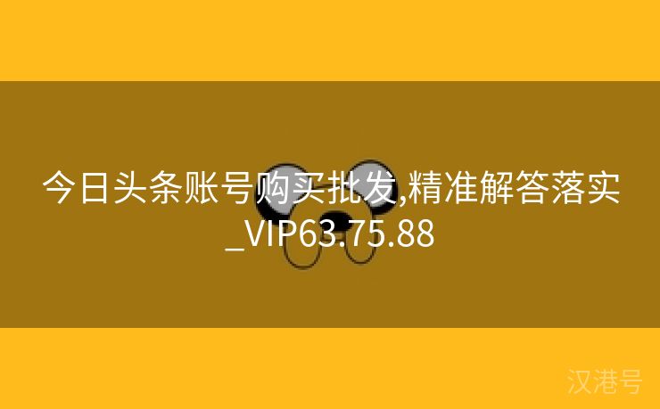 今日头条账号购买批发,精准解答落实_VIP63.75.88