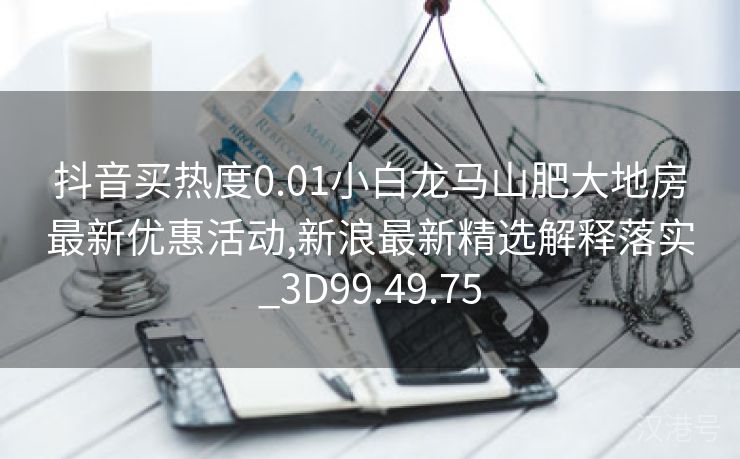 抖音买热度0.01小白龙马山肥大地房最新优惠活动,新浪最新精选解释落实_3D99.49.75