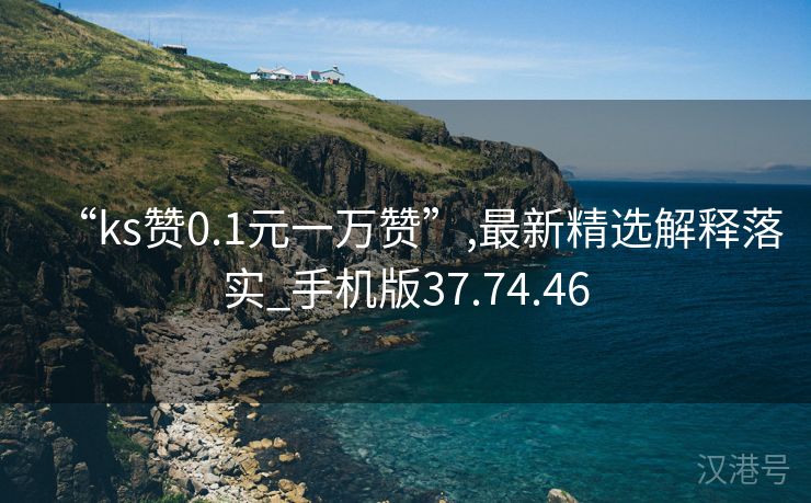 “ks赞0.1元一万赞”,最新精选解释落实_手机版37.74.46