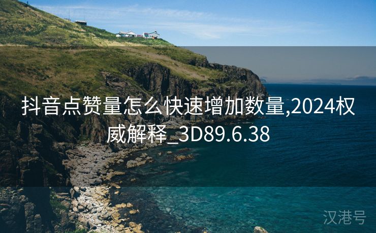 抖音点赞量怎么快速增加数量,2024权威解释_3D89.6.38