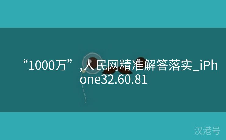 “1000万”,人民网精准解答落实_iPhone32.60.81