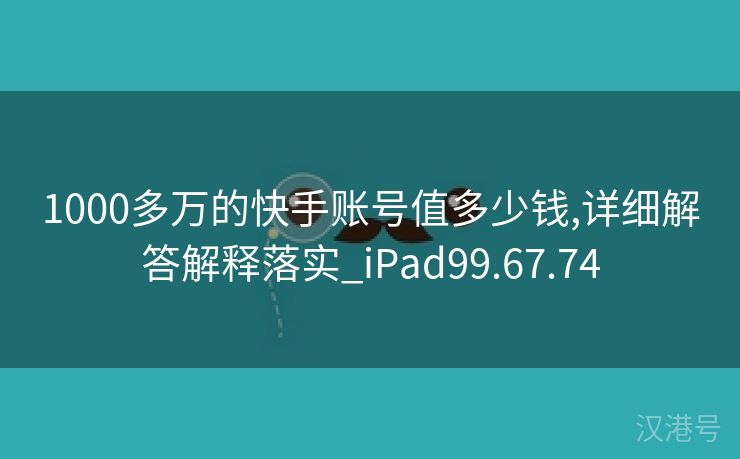 1000多万的快手账号值多少钱,详细解答解释落实_iPad99.67.74