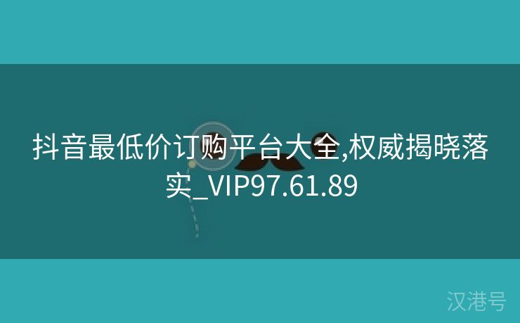 抖音最低价订购平台大全,权威揭晓落实_VIP97.61.89