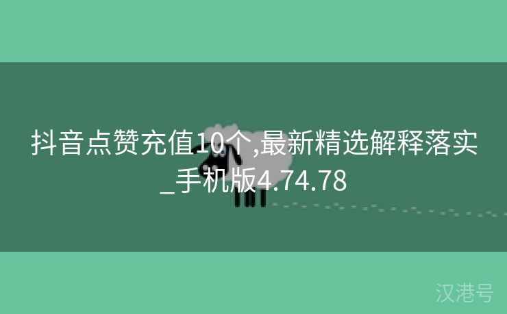 抖音点赞充值10个,最新精选解释落实_手机版4.74.78