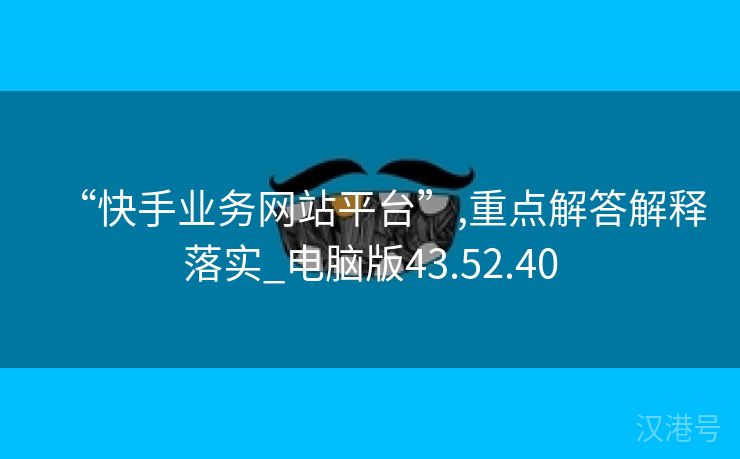 “快手业务网站平台”,重点解答解释落实_电脑版43.52.40