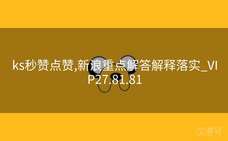 ks秒赞点赞,新浪重点解答解释落实_VIP27.81.81