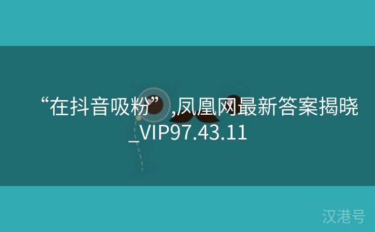 “在抖音吸粉”,凤凰网最新答案揭晓_VIP97.43.11