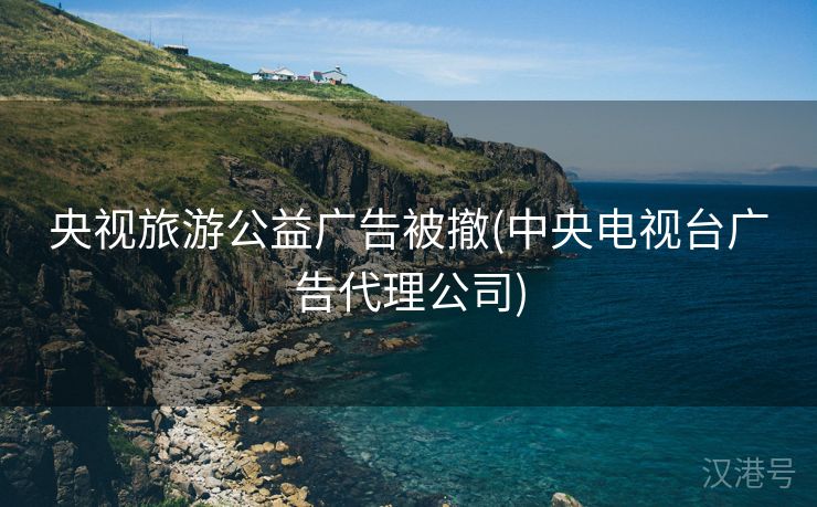 央视旅游公益广告被撤(中央电视台广告代理公司)