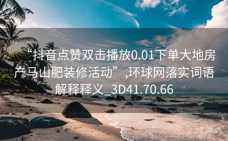 “抖音点赞双击播放0.01下单大地房产马山肥装修活动”,环球网落实词语解释释义_3D41.70.66