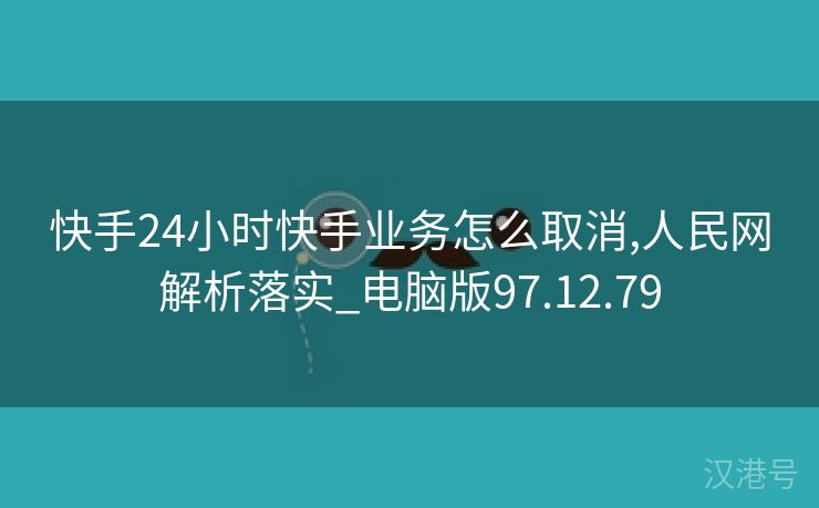 快手24小时快手业务怎么取消,人民网解析落实_电脑版97.12.79