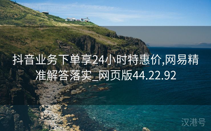 抖音业务下单享24小时特惠价,网易精准解答落实_网页版44.22.92