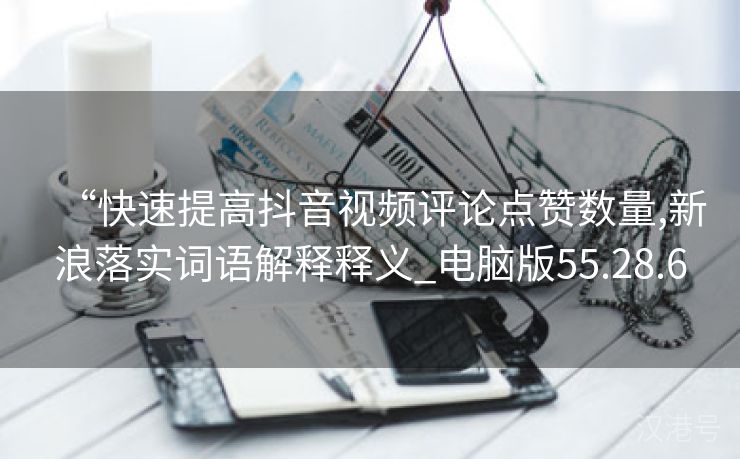 “快速提高抖音视频评论点赞数量,新浪落实词语解释释义_电脑版55.28.6