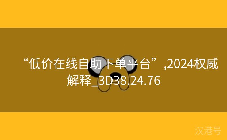 “低价在线自助下单平台”,2024权威解释_3D38.24.76