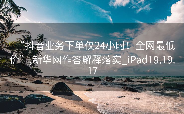 “抖音业务下单仅24小时！全网最低价”,新华网作答解释落实_iPad19.19.17